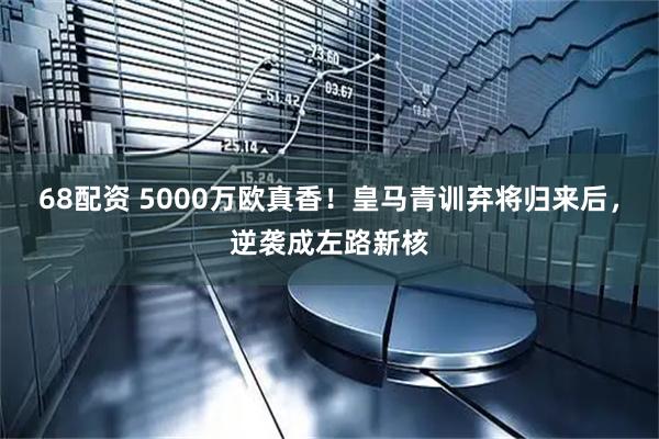 68配资 5000万欧真香！皇马青训弃将归来后，逆袭成左路新核