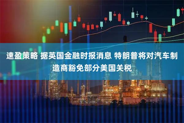 速盈策略 据英国金融时报消息 特朗普将对汽车制造商豁免部分美国关税