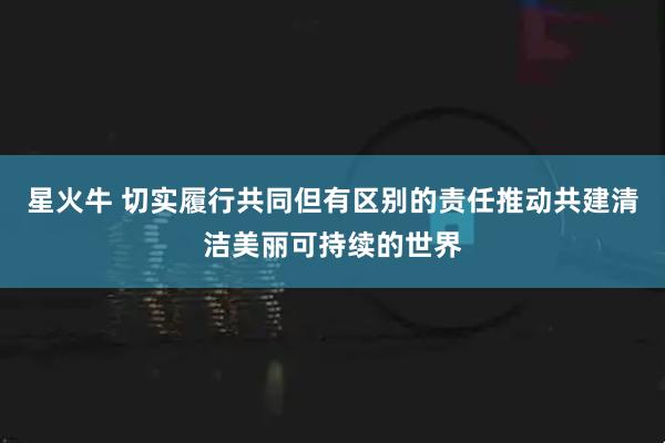 星火牛 切实履行共同但有区别的责任推动共建清洁美丽可持续的世界