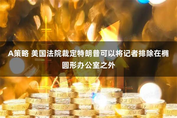 A策略 美国法院裁定特朗普可以将记者排除在椭圆形办公室之外