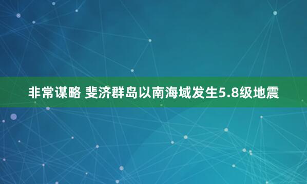 非常谋略 斐济群岛以南海域发生5.8级地震