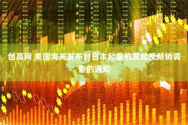创高网 美国海关发布对日本起重机发起反倾销调查的通知