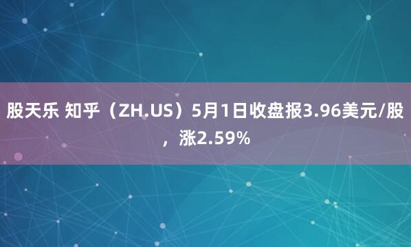 股天乐 知乎（ZH.US）5月1日收盘报3.96美元/股，涨2.59%