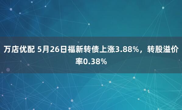 万店优配 5月26日福新转债上涨3.88%，转股溢价率0.38%