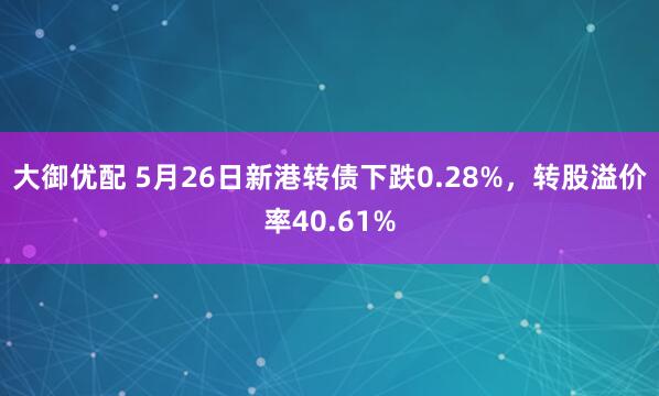 大御优配 5月26日新港转债下跌0.28%，转股溢价率40.61%