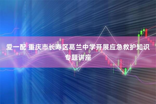 爱一配 重庆市长寿区葛兰中学开展应急救护知识专题讲座