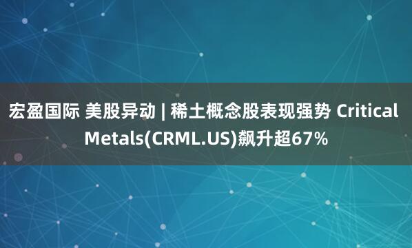 宏盈国际 美股异动 | 稀土概念股表现强势 Critical Metals(CRML.US)飙升超67%