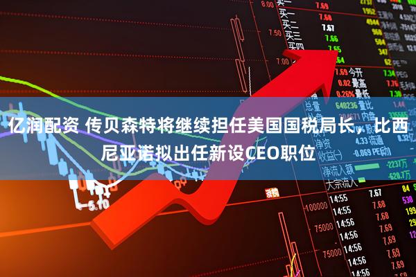 亿润配资 传贝森特将继续担任美国国税局长，比西尼亚诺拟出任新设CEO职位