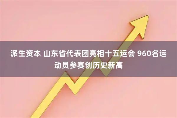 派生资本 山东省代表团亮相十五运会 960名运动员参赛创历史新高