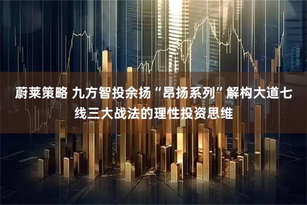 蔚莱策略 九方智投余扬“昂扬系列”解构大道七线三大战法的理性投资思维