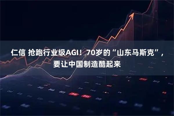 仁信 抢跑行业级AGI!70岁的“山东马斯克”,要让中国制造酷起来