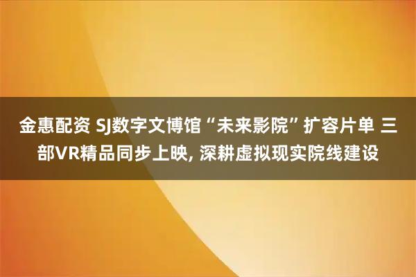 金惠配资 SJ数字文博馆“未来影院”扩容片单 三部VR精品同步上映, 深耕虚拟现实院线建设