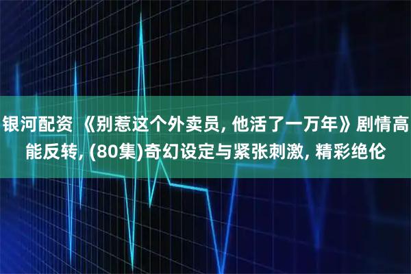银河配资 《别惹这个外卖员, 他活了一万年》剧情高能反转, (80集)奇幻设定与紧张刺激, 精彩绝伦