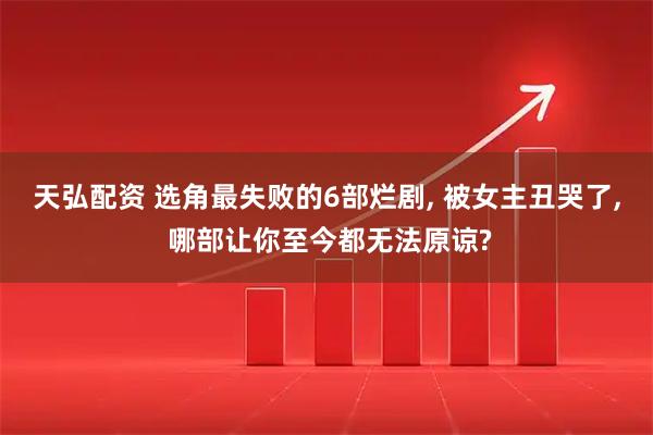 天弘配资 选角最失败的6部烂剧, 被女主丑哭了, 哪部让你至今都无法原谅?