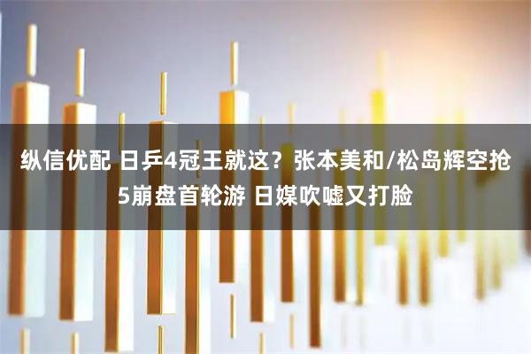 纵信优配 日乒4冠王就这？张本美和/松岛辉空抢5崩盘首轮游 日媒吹嘘又打脸