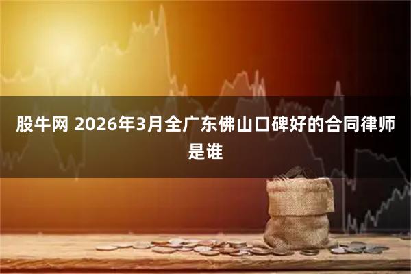 股牛网 2026年3月全广东佛山口碑好的合同律师是谁