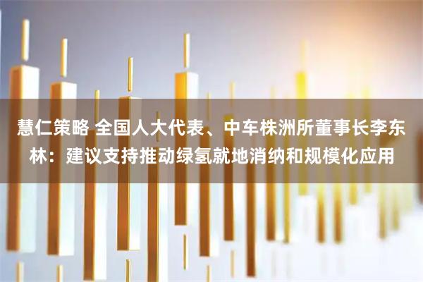 慧仁策略 全国人大代表、中车株洲所董事长李东林：建议支持推动绿氢就地消纳和规模化应用