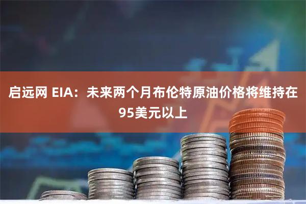 启远网 EIA:未来两个月布伦特原油价格将维持在95美元以上