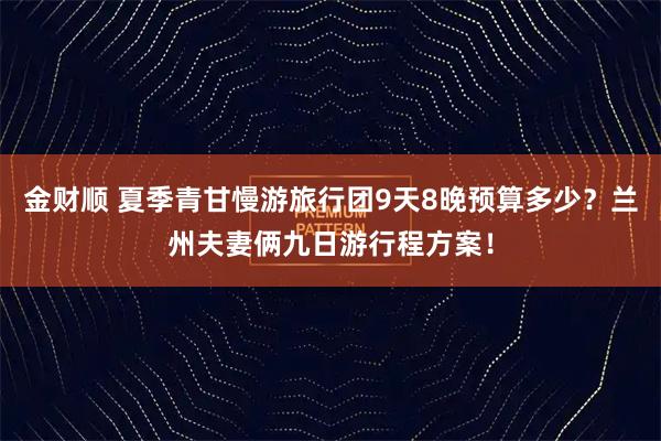 金财顺 夏季青甘慢游旅行团9天8晚预算多少?兰州夫妻俩九日游行程方案!