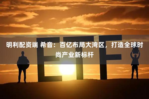 明利配资端 希音：百亿布局大湾区，打造全球时尚产业新标杆
